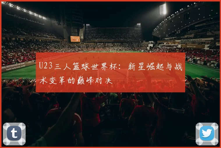 U23三人篮球世界杯：新星崛起与战术变革的巅峰对决