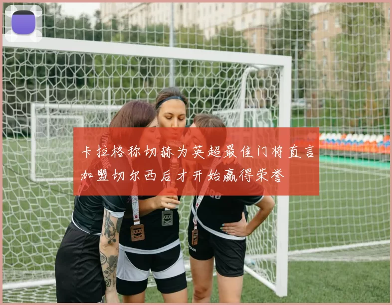卡拉格称切赫为英超最佳门将直言加盟切尔西后才开始赢得荣誉