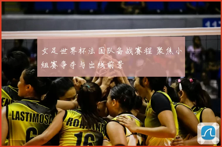 女足世界杯法国队备战赛程 聚焦小组赛争夺与出线前景
