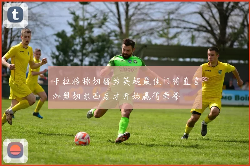 卡拉格称切赫为英超最佳门将直言加盟切尔西后才开始赢得荣誉