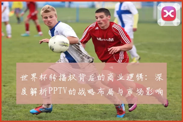 世界杯转播权背后的商业逻辑:深度解析PPTV的战略布局与市场影响