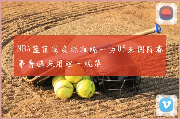 NBA篮筐高度标准统一为05米国际赛事普遍采用这一规范